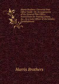 Harris Brothers' Universal Post Office Guide: Or, Arrangements of the General Post Office; Instructions for Posting Letters, &amp;c., by a Late Officer of the London Establishment