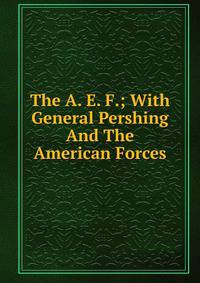 The A. E. F.; With General Pershing And The American Forces
