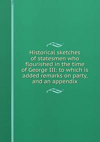Historical sketches of statesmen who flourished in the time of George III: to which is added remarks on party, and an appendix