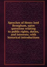 Speeches of Henry lord Brougham, upon questions relating to public rights, duties, and interests; with historical introductions
