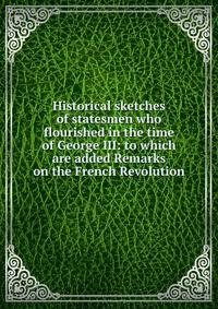 Historical sketches of statesmen who flourished in the time of George III: to which are added Remarks on the French Revolution
