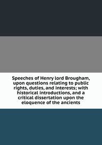 Speeches of Henry lord Brougham, upon questions relating to public rights, duties, and interests; with historical introductions, and a critical dissertation upon the eloquence of the ancients