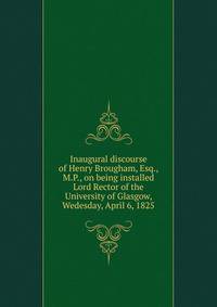 Inaugural discourse of Henry Brougham, Esq., M.P., on being installed Lord Rector of the University of Glasgow, Wedesday, April 6, 1825