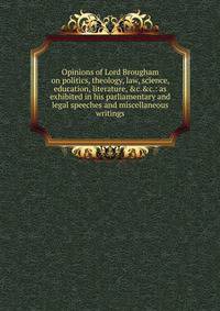 Opinions of Lord Brougham on politics, theology, law, science, education, literature, &amp;c.&amp;c.: as exhibited in his parliamentary and legal speeches and miscellaneous writings