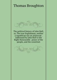 The political history of John Bull; or, The true Englishman, neither a republican nor an aristocrat . Addressed by John Bull to the Right Honourable . power of the people, and the constituti