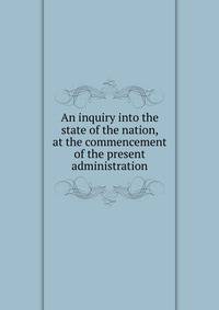 An inquiry into the state of the nation, at the commencement of the present administration