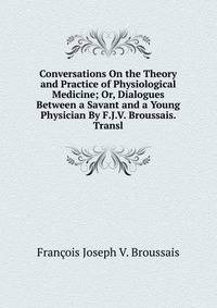 Conversations On the Theory and Practice of Physiological Medicine; Or, Dialogues Between a Savant and a Young Physician By F.J.V. Broussais. Transl