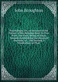 Psychologia: Or, an Account of the Nature of the Rational Soul: In Two Parts. the First, Being an Essay Towards Establishing the Received Doctrine, of . . the Second, a Vindication of That .