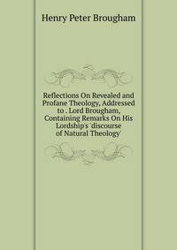 Reflections On Revealed and Profane Theology, Addressed to . Lord Brougham, Containing Remarks On His Lordship's 'discourse of Natural Theology'.