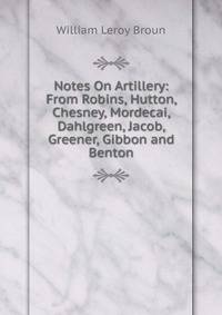 Notes On Artillery: From Robins, Hutton, Chesney, Mordecai, Dahlgreen, Jacob, Greener, Gibbon and Benton