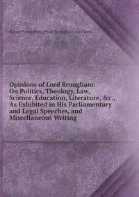 Opinions of Lord Brougham: On Politics, Theology, Law, Science, Education, Literature, &amp;c., As Exhibited in His Parliamentary and Legal Speeches, and Miscellaneous Writing