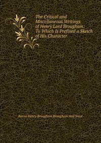 The Critical and Miscellaneous Writings of Henry Lord Brougham: To Which Is Prefixed a Sketch of His Character .