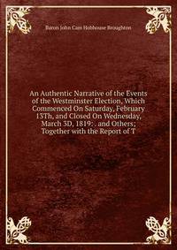An Authentic Narrative of the Events of the Westminster Election, Which Commenced On Saturday, February 13Th, and Closed On Wednesday, March 3D, 1819: . and Others; Together with the Report of T