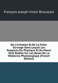 De L'irritation Et De La Folie: Ouvrage Dans Lequel Les Rapports Du Physique Et Du Moral Sont ?tablis Sur Les Bases De La M?decine Physiologique (French Edition)