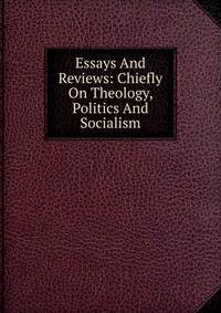 Essays And Reviews: Chiefly On Theology, Politics And Socialism