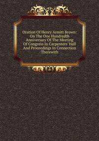 Oration Of Henry Armitt Brown: On The One Hundredth Anniversary Of The Meeting Of Congress In Carpenters' Hall And Proceedings In Connection Therewith