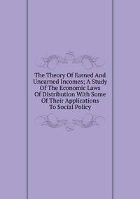 The Theory Of Earned And Unearned Incomes; A Study Of The Economic Laws Of Distribution With Some Of Their Applications To Social Policy