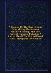A Treatise On The Care Of Band Saws, Giving The Reasons Of Saws Cracking, And The Preventives; Also, Including A Partial List Of The Users Of Band Mills Throughout The Country