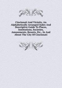 Cincinnati And Vicinity. An Alphabetically Arranged Index And Descriptive Guide To Places, Institutions, Societies, Amusements, Resorts, Etc., In And About The City Of Cincinnati
