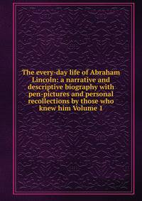The every-day life of Abraham Lincoln: a narrative and descriptive biography with pen-pictures and personal recollections by those who knew him Volume 1