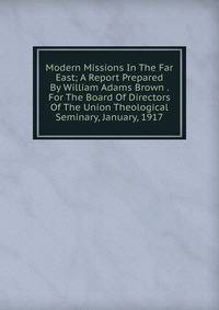 Modern Missions In The Far East; A Report Prepared By William Adams Brown . For The Board Of Directors Of The Union Theological Seminary, January, 1917