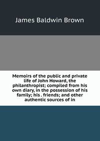 Memoirs of the public and private life of John Howard, the philanthropist; compiled from his own diary, in the possession of his family; his . friends; and other authentic sources of in