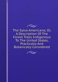 The Sylva Americana; Or, A Description Of The Forest Trees Indigenous To The United States, Practically And Botanically Considered