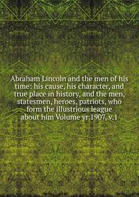 Abraham Lincoln and the men of his time: his cause, his character, and true place in history, and the men, statesmen, heroes, patriots, who form the illustrious league about him Volume yr.1907, v.1