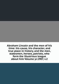 Abraham Lincoln and the men of his time: his cause, his character, and true place in history, and the men, statesmen, heroes, patriots, who form the illustrious league about him Volume yr.1907, v.2