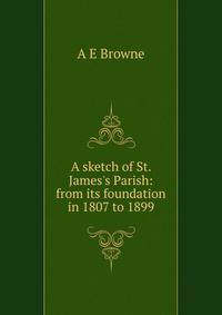 A sketch of St. James's Parish: from its foundation in 1807 to 1899