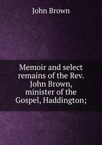 Memoir and select remains of the Rev. John Brown, minister of the Gospel, Haddington;