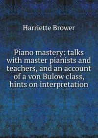 Piano mastery: talks with master pianists and teachers, and an account of a von Bulow class, hints on interpretation