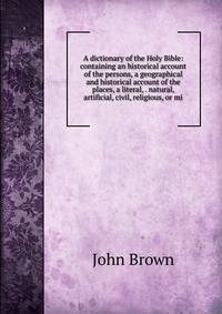 A dictionary of the Holy Bible: containing an historical account of the persons, a geographical and historical account of the places, a literal, . natural, artificial, civil, religious, or mi