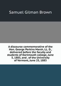 A discourse commemorative of the Hon. George Perkins Marsh, LL. D., delivered before the faculty and students of Dartmouth college, June 5, 1883, and . of the University of Vermont, June 25, 1883