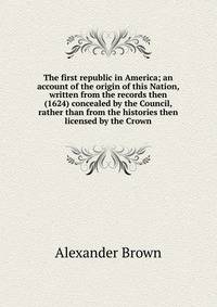 The first republic in America; an account of the origin of this Nation, written from the records then (1624) concealed by the Council, rather than from the histories then licensed by the Crown