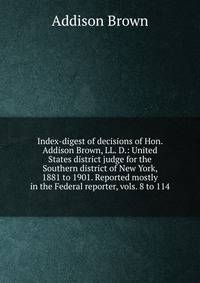 Index-digest of decisions of Hon. Addison Brown, LL. D.: United States district judge for the Southern district of New York, 1881 to 1901. Reported mostly in the Federal reporter, vols. 8 to 114