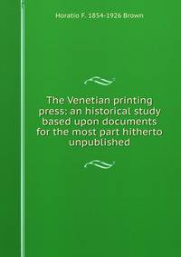 The Venetian printing press: an historical study based upon documents for the most part hitherto unpublished