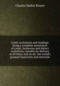 Comic recitations and readings: being a complete assortment of comic, humorous and dialect recitations, suitable for delivery at all times and on all . the world's greatest humorists and entertain