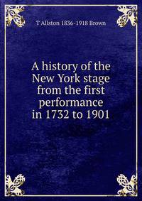A history of the New York stage from the first performance in 1732 to 1901