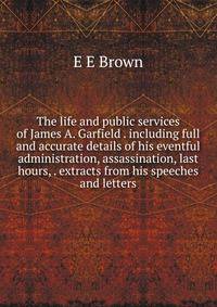 The life and public services of James A. Garfield . including full and accurate details of his eventful administration, assassination, last hours, . extracts from his speeches and letters