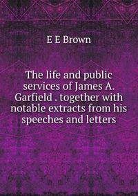 The life and public services of James A. Garfield . together with notable extracts from his speeches and letters