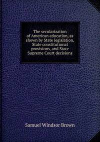 The secularization of American education, as shown by State legislation, State constitutional provisions, and State Supreme Court decisions