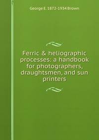 Ferric &amp; heliographic processes: a handbook for photographers, draughtsmen, and sun printers