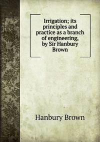 Irrigation; its principles and practice as a branch of engineering, by Sir Hanbury Brown