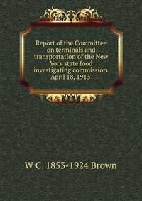 Report of the Committee on terminals and transportation of the New York state food investigating commission. April 18, 1913 .