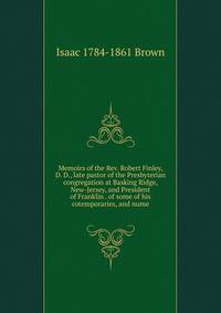 Memoirs of the Rev. Robert Finley, D. D., late pastor of the Presbyterian congregation at Basking Ridge, New-Jersey, and President of Franklin . of some of his cotemporaries, and nume