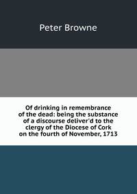 Of drinking in remembrance of the dead: being the substance of a discourse deliver'd to the clergy of the Diocese of Cork on the fourth of November, 1713
