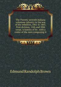 The Twenty-seventh Indiana volunteer infantry in the war of the rebellion, 1861 to 1865. First division, 12th and 20th corps. A history of its . with a roster of the men composing it