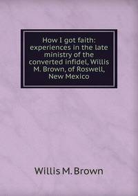 How I got faith: experiences in the late ministry of the converted infidel, Willis M. Brown, of Roswell, New Mexico