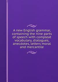 A new English grammar, containing the nine parts of speech with compleat vocabulary, dialogues, anecdotes, letters moral and mercantile